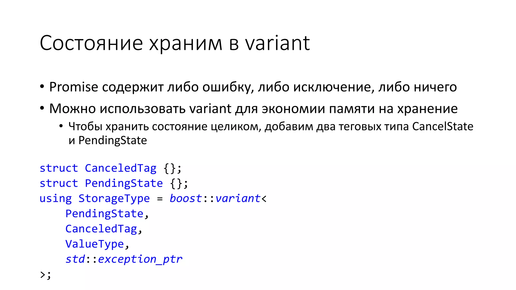 Состояние храним в variant
• Promise содержит либо ошибку, либо исключение, либо ничего
• Можно использовать variant для экономии памяти на хранение
• Чтобы хранить состояние целиком, добавим два теговых типа CancelState
и PendingState
struct CanceledTag {};
struct PendingState {};
using StorageType = boost::variant<
PendingState,
CanceledTag,
ValueType,
std::exception_ptr
>;
 