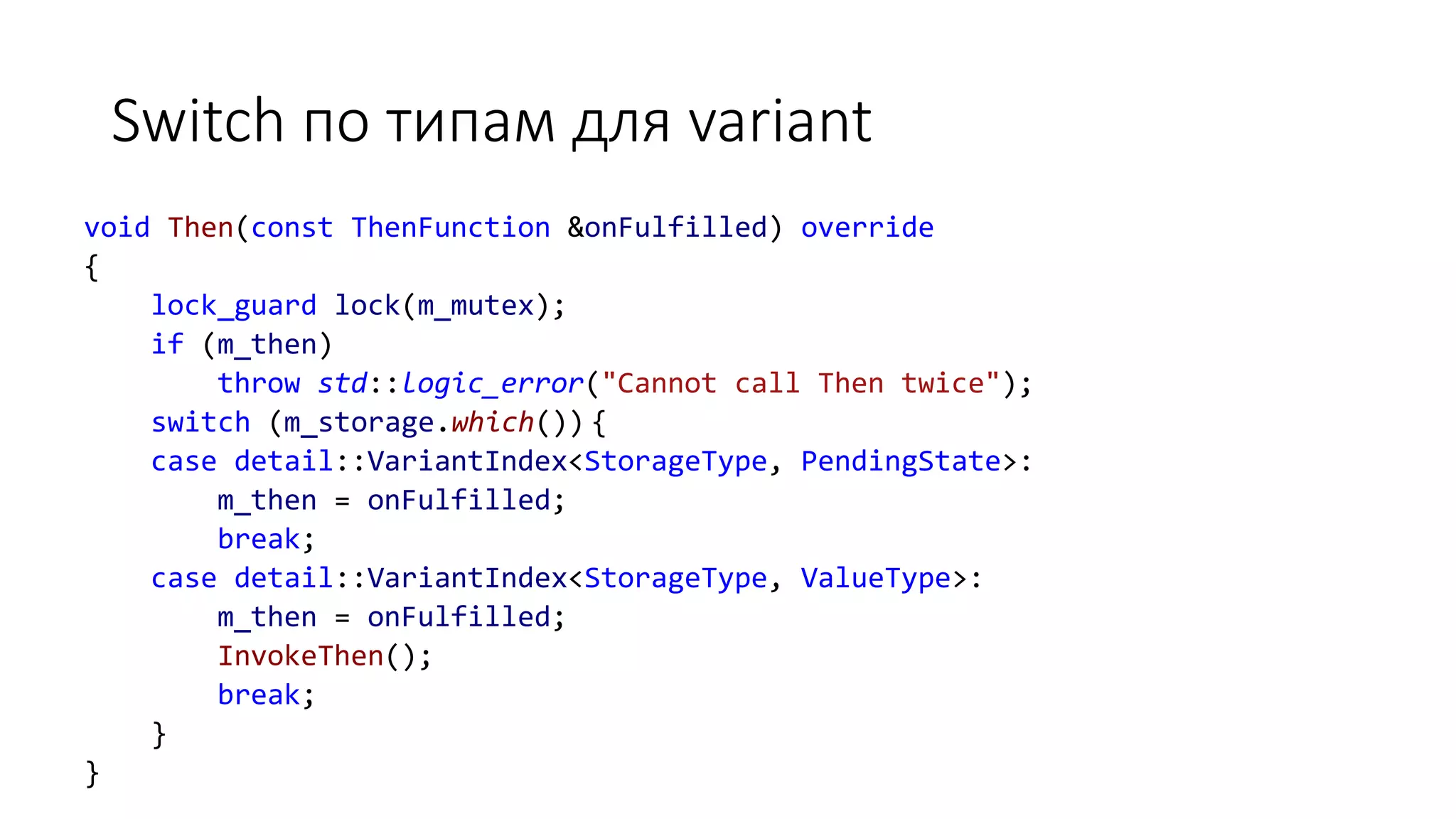 Switch по типам для variant
void Then(const ThenFunction &onFulfilled) override
{
lock_guard lock(m_mutex);
if (m_then)
throw std::logic_error("Cannot call Then twice");
switch (m_storage.which()) {
case detail::VariantIndex<StorageType, PendingState>:
m_then = onFulfilled;
break;
case detail::VariantIndex<StorageType, ValueType>:
m_then = onFulfilled;
InvokeThen();
break;
}
}
 