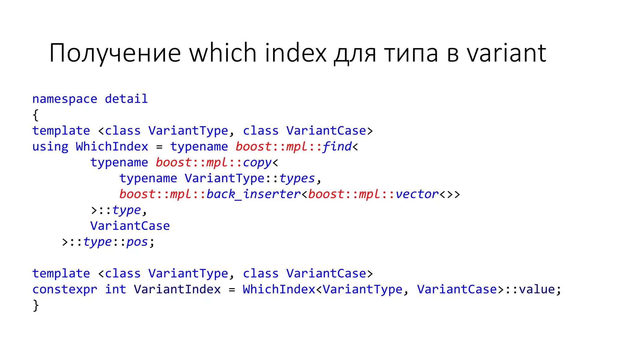 Получение which index для типа в variant
namespace detail
{
template <class VariantType, class VariantCase>
using WhichIndex = typename boost::mpl::find<
typename boost::mpl::copy<
typename VariantType::types,
boost::mpl::back_inserter<boost::mpl::vector<>>
>::type,
VariantCase
>::type::pos;
template <class VariantType, class VariantCase>
constexpr int VariantIndex = WhichIndex<VariantType, VariantCase>::value;
}
 