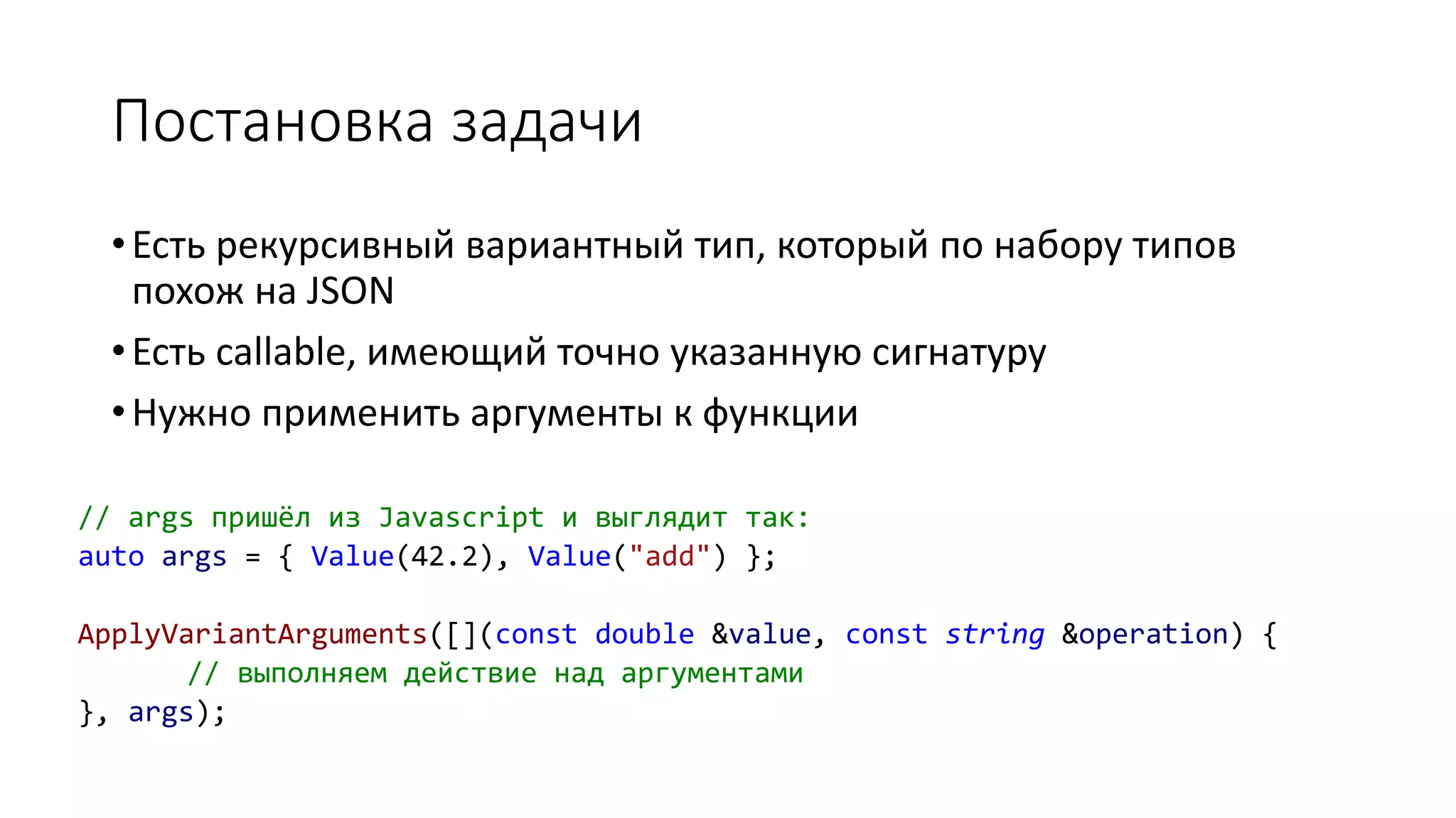 Постановка задачи
// args пришёл из Javascript и выглядит так:
auto args = { Value(42.2), Value("add") };
ApplyVariantArguments([](const double &value, const string &operation) {
// выполняем действие над аргументами
}, args);
•Есть рекурсивный вариантный тип, который по набору типов
похож на JSON
•Есть callable, имеющий точно указанную сигнатуру
•Нужно применить аргументы к функции
 