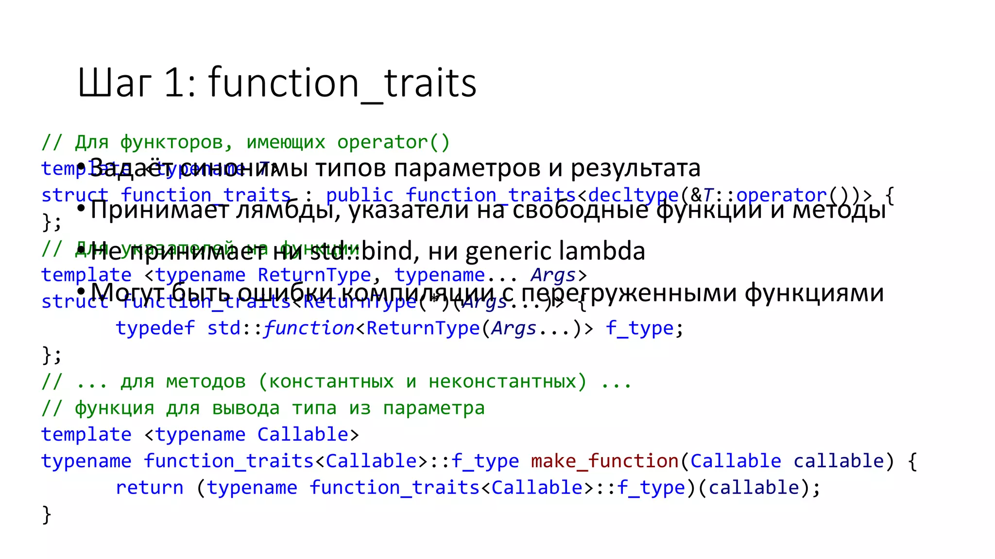 // Для функторов, имеющих operator()
template <typename T>
struct function_traits : public function_traits<decltype(&T::operator())> {
};
// Для указателей на функции
template <typename ReturnType, typename... Args>
struct function_traits<ReturnType(*)(Args...)> {
typedef std::function<ReturnType(Args...)> f_type;
};
// ... для методов (константных и неконстантных) ...
// функция для вывода типа из параметра
template <typename Callable>
typename function_traits<Callable>::f_type make_function(Callable callable) {
return (typename function_traits<Callable>::f_type)(callable);
}
Шаг 1: function_traits
•Задаёт синонимы типов параметров и результата
•Принимает лямбды, указатели на свободные функции и методы
•Не принимает ни std::bind, ни generic lambda
•Могут быть ошибки компиляции с перегруженными функциями
 