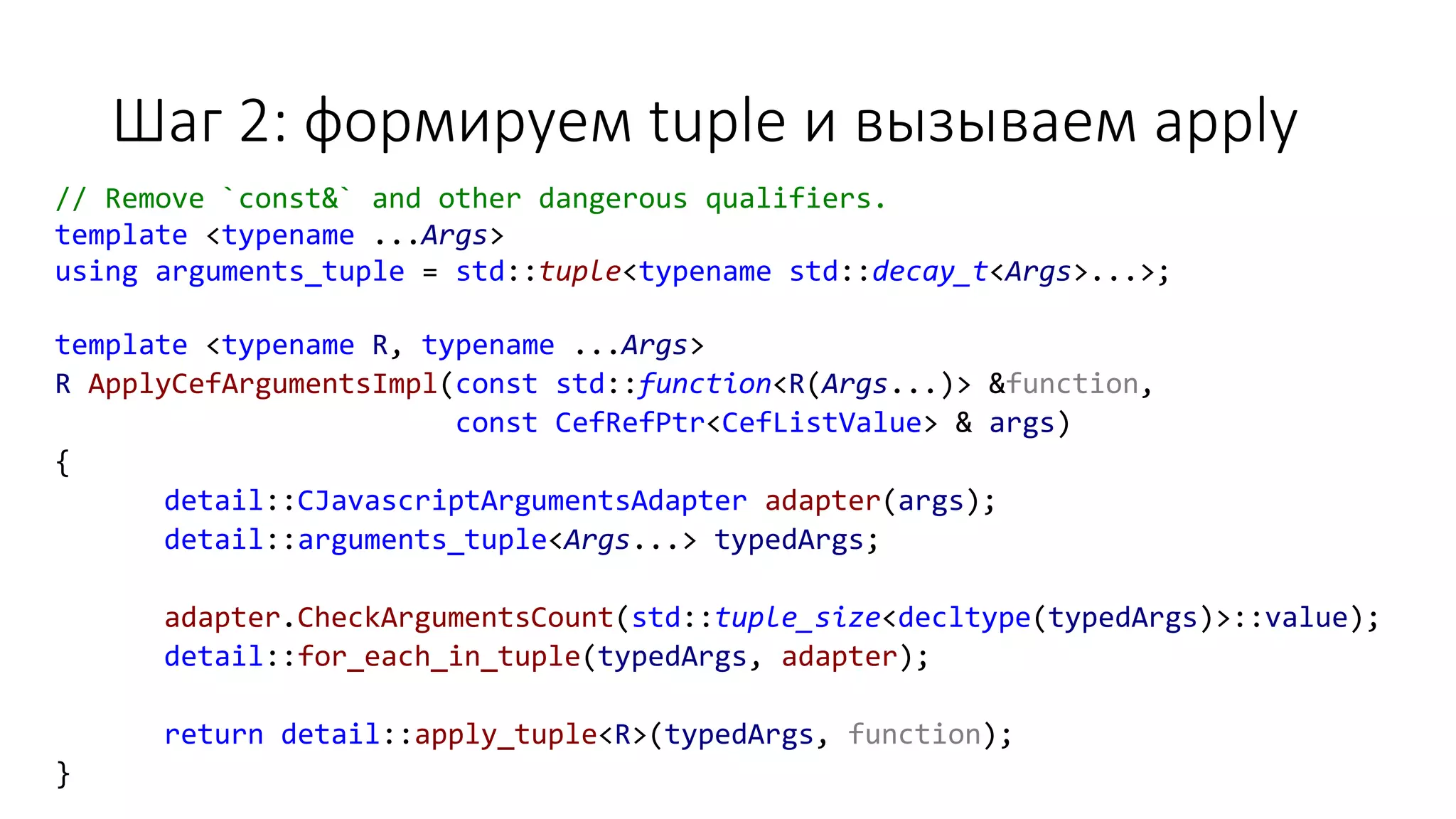 Шаг 2: формируем tuple и вызываем apply
// Remove `const&` and other dangerous qualifiers.
template <typename ...Args>
using arguments_tuple = std::tuple<typename std::decay_t<Args>...>;
template <typename R, typename ...Args>
R ApplyCefArgumentsImpl(const std::function<R(Args...)> &function,
const CefRefPtr<CefListValue> & args)
{
detail::CJavascriptArgumentsAdapter adapter(args);
detail::arguments_tuple<Args...> typedArgs;
adapter.CheckArgumentsCount(std::tuple_size<decltype(typedArgs)>::value);
detail::for_each_in_tuple(typedArgs, adapter);
return detail::apply_tuple<R>(typedArgs, function);
}
 