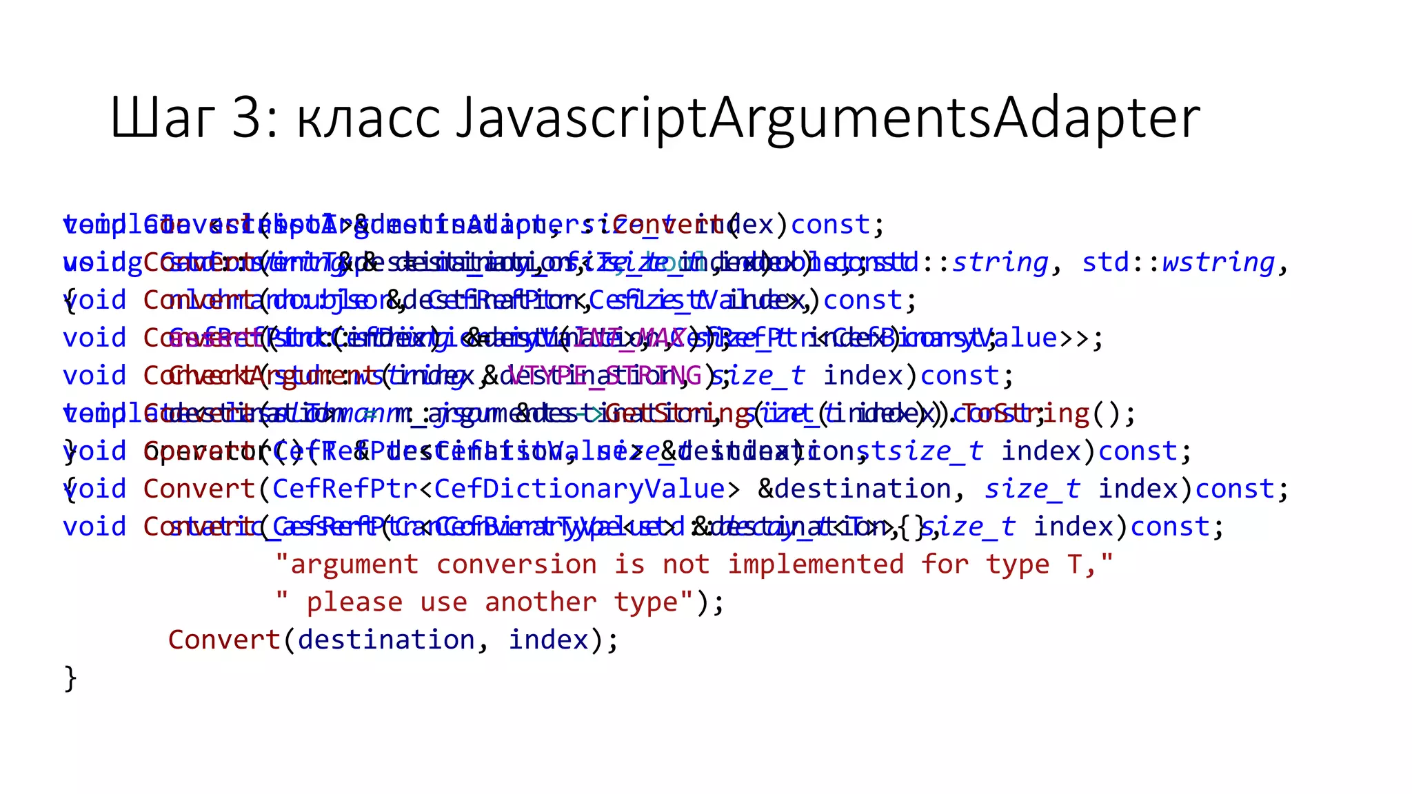 Шаг 3: класс JavascriptArgumentsAdapter
template <class T>
using CanConvertType = is_any_of<T, bool, double, std::string, std::wstring,
nlohmann::json, CefRefPtr<CefListValue>,
CefRefPtr<CefDictionaryValue>, CefRefPtr<CefBinaryValue>>;
template<class T>
void operator()(T & destination, size_t index)const
{
static_assert(CanConvertType<std::decay_t<T>>{},
"argument conversion is not implemented for type T,"
" please use another type");
Convert(destination, index);
}
void Convert(bool &destination, size_t index)const;
void Convert(int &destination, size_t index)const;
void Convert(double &destination, size_t index)const;
void Convert(std::string &destination, size_t index)const;
void Convert(std::wstring &destination, size_t index)const;
void Convert(nlohmann::json &destination, size_t index)const;
void Convert(CefRefPtr<CefListValue> &destination, size_t index)const;
void Convert(CefRefPtr<CefDictionaryValue> &destination, size_t index)const;
void Convert(CefRefPtr<CefBinaryValue> &destination, size_t index)const;
void CJavascriptArgumentsAdapter::Convert(
std::string & destination, size_t index) const
{
assert(int(index) <= int(INT_MAX));
CheckArgument(index, VTYPE_STRING);
destination = m_arguments->GetString(int(index)).ToString();
}
 