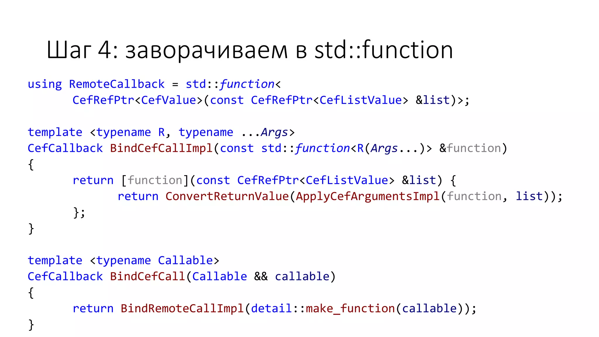 Шаг 4: заворачиваем в std::function
using RemoteCallback = std::function<
CefRefPtr<CefValue>(const CefRefPtr<CefListValue> &list)>;
template <typename R, typename ...Args>
CefCallback BindCefCallImpl(const std::function<R(Args...)> &function)
{
return [function](const CefRefPtr<CefListValue> &list) {
return ConvertReturnValue(ApplyCefArgumentsImpl(function, list));
};
}
template <typename Callable>
CefCallback BindCefCall(Callable && callable)
{
return BindRemoteCallImpl(detail::make_function(callable));
}
 