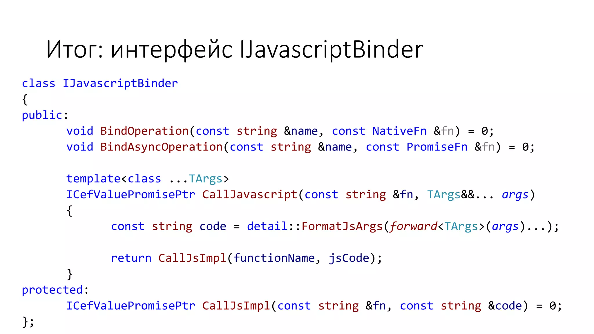 Итог: интерфейс IJavascriptBinder
class IJavascriptBinder
{
public:
void BindOperation(const string &name, const NativeFn &fn) = 0;
void BindAsyncOperation(const string &name, const PromiseFn &fn) = 0;
template<class ...TArgs>
ICefValuePromisePtr CallJavascript(const string &fn, TArgs&&... args)
{
const string code = detail::FormatJsArgs(forward<TArgs>(args)...);
return CallJsImpl(functionName, jsCode);
}
protected:
ICefValuePromisePtr CallJsImpl(const string &fn, const string &code) = 0;
};
 