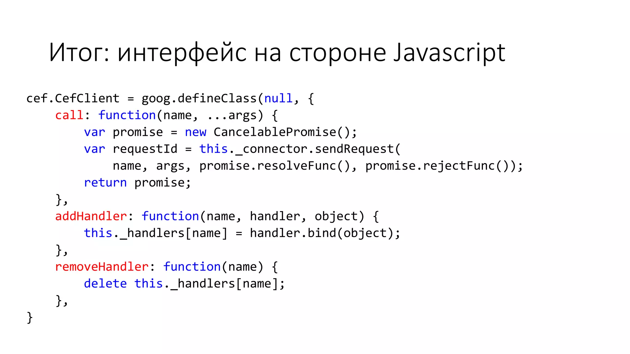 Итог: интерфейс на стороне Javascript
cef.CefClient = goog.defineClass(null, {
call: function(name, ...args) {
var promise = new CancelablePromise();
var requestId = this._connector.sendRequest(
name, args, promise.resolveFunc(), promise.rejectFunc());
return promise;
},
addHandler: function(name, handler, object) {
this._handlers[name] = handler.bind(object);
},
removeHandler: function(name) {
delete this._handlers[name];
},
}
 