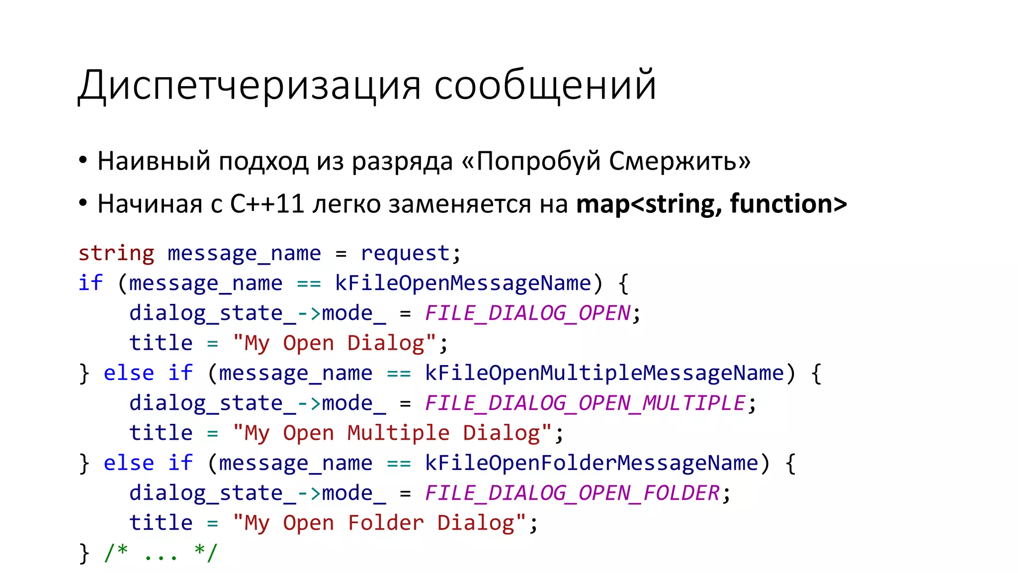 Диспетчеризация сообщений
string message_name = request;
if (message_name == kFileOpenMessageName) {
dialog_state_->mode_ = FILE_DIALOG_OPEN;
title = "My Open Dialog";
} else if (message_name == kFileOpenMultipleMessageName) {
dialog_state_->mode_ = FILE_DIALOG_OPEN_MULTIPLE;
title = "My Open Multiple Dialog";
} else if (message_name == kFileOpenFolderMessageName) {
dialog_state_->mode_ = FILE_DIALOG_OPEN_FOLDER;
title = "My Open Folder Dialog";
} /* ... */
• Наивный подход из разряда «Попробуй Смержить»
• Начиная с C++11 легко заменяется на map<string, function>
 