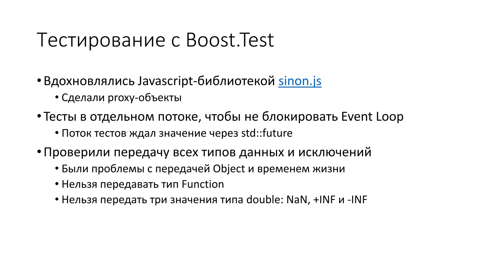 Тестирование с Boost.Test
•Вдохновлялись Javascript-библиотекой sinon.js
• Сделали proxy-объекты
•Тесты в отдельном потоке, чтобы не блокировать Event Loop
• Поток тестов ждал значение через std::future
•Проверили передачу всех типов данных и исключений
• Были проблемы с передачей Object и временем жизни
• Нельзя передавать тип Function
• Нельзя передать три значения типа double: NaN, +INF и -INF
 