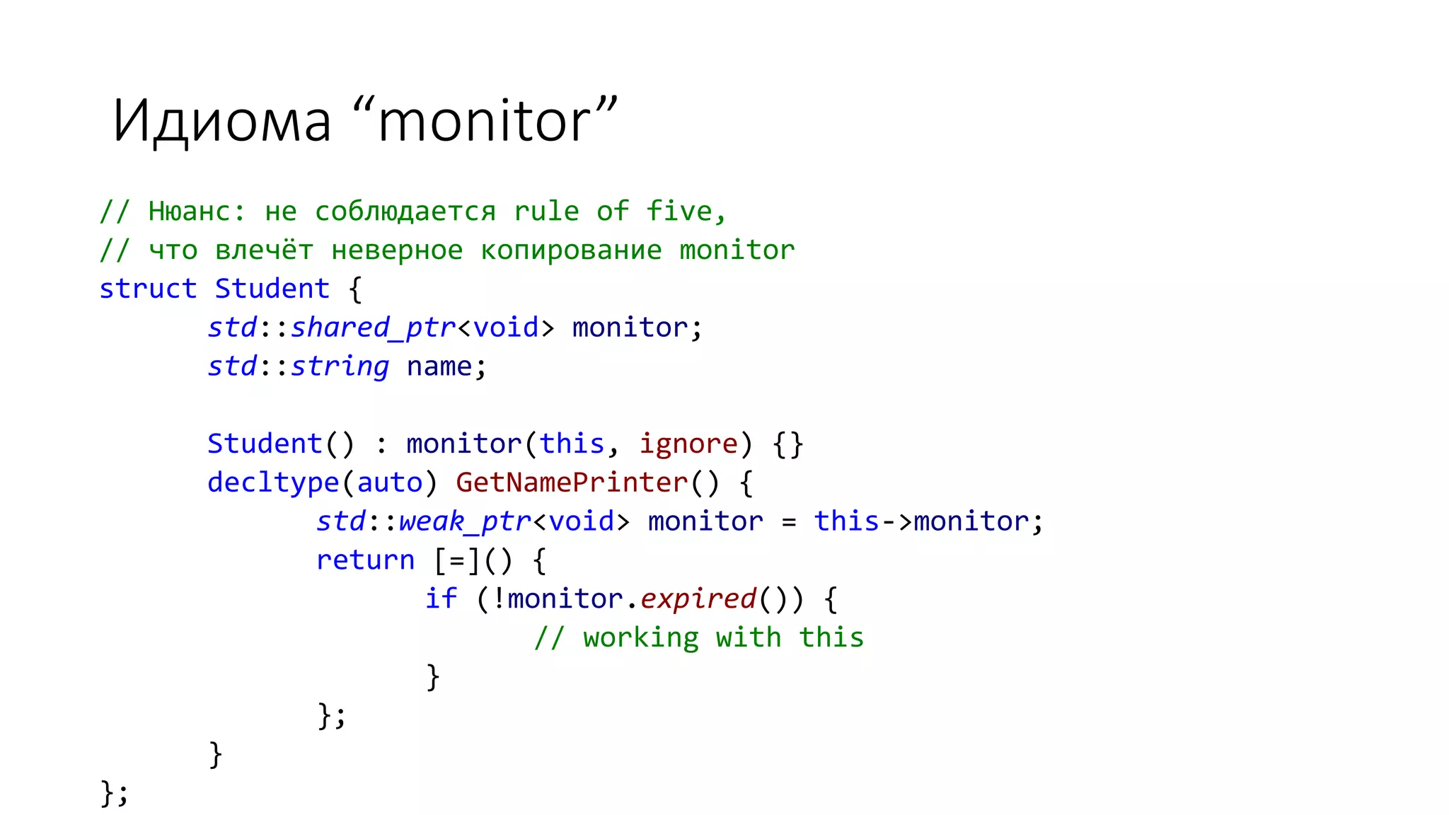 Идиома “monitor”
// Нюанс: не соблюдается rule of five,
// что влечёт неверное копирование monitor
struct Student {
std::shared_ptr<void> monitor;
std::string name;
Student() : monitor(this, ignore) {}
decltype(auto) GetNamePrinter() {
std::weak_ptr<void> monitor = this->monitor;
return [=]() {
if (!monitor.expired()) {
// working with this
}
};
}
};
 