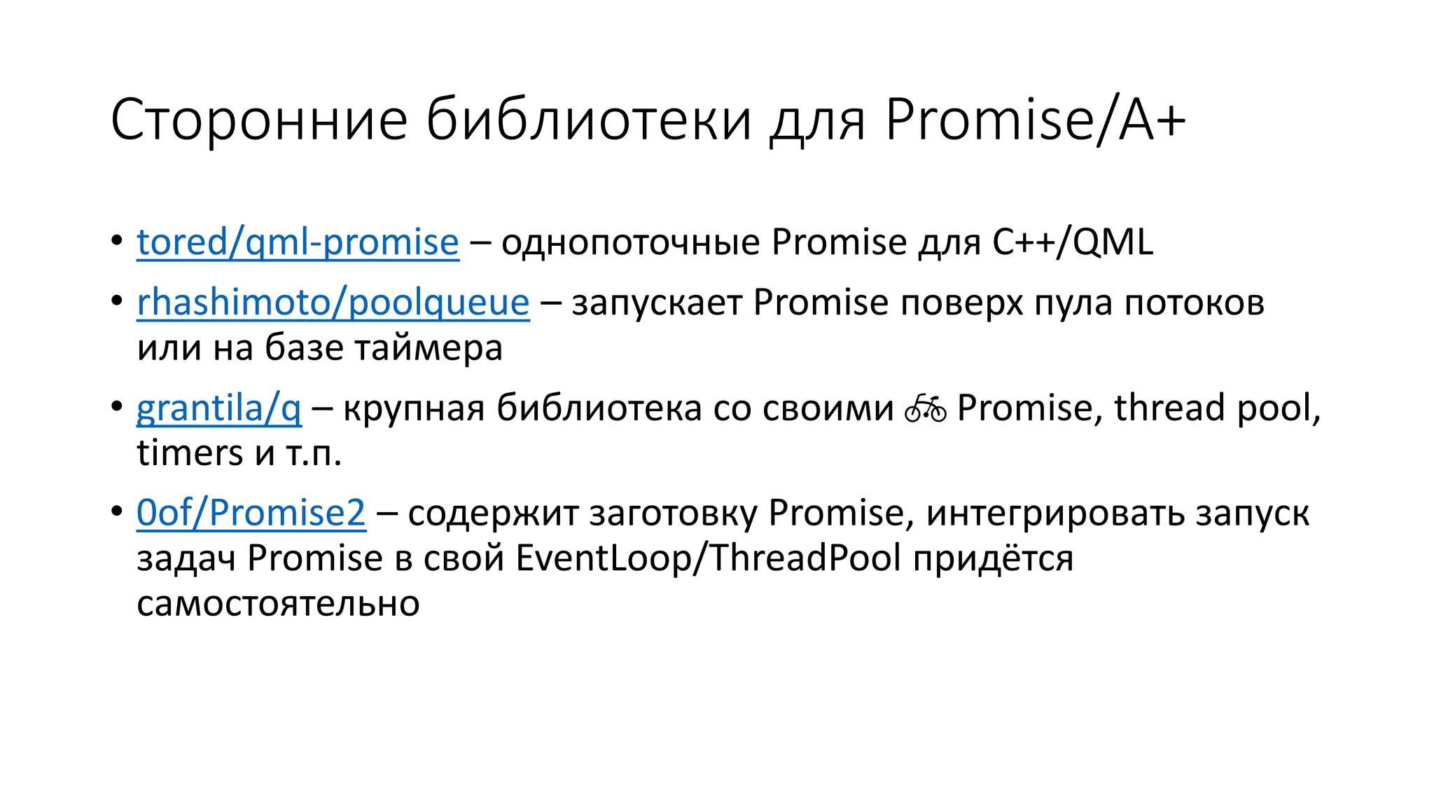 Сторонние библиотеки для Promise/A+
• tored/qml-promise – однопоточные Promise для C++/QML
• rhashimoto/poolqueue – запускает Promise поверх пула потоков
или на базе таймера
• grantila/q – крупная библиотека со своими 🚲 Promise, thread pool,
timers и т.п.
• 0of/Promise2 – содержит заготовку Promise, интегрировать запуск
задач Promise в свой EventLoop/ThreadPool придётся
самостоятельно
 