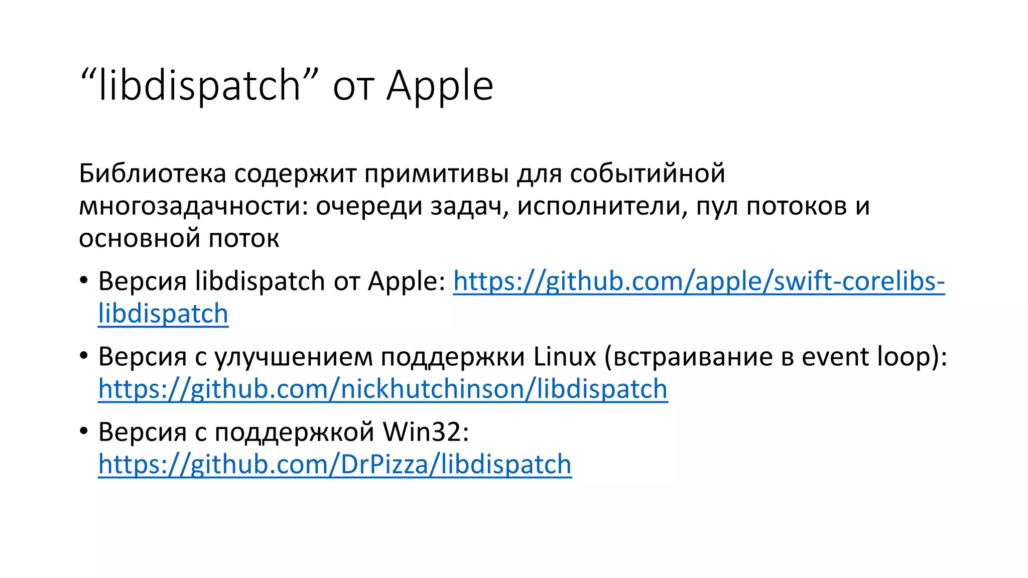 “libdispatch” от Apple
Библиотека содержит примитивы для событийной
многозадачности: очереди задач, исполнители, пул потоков и
основной поток
• Версия libdispatch от Apple: https://github.com/apple/swift-corelibs-
libdispatch
• Версия с улучшением поддержки Linux (встраивание в event loop):
https://github.com/nickhutchinson/libdispatch
• Версия с поддержкой Win32:
https://github.com/DrPizza/libdispatch
 