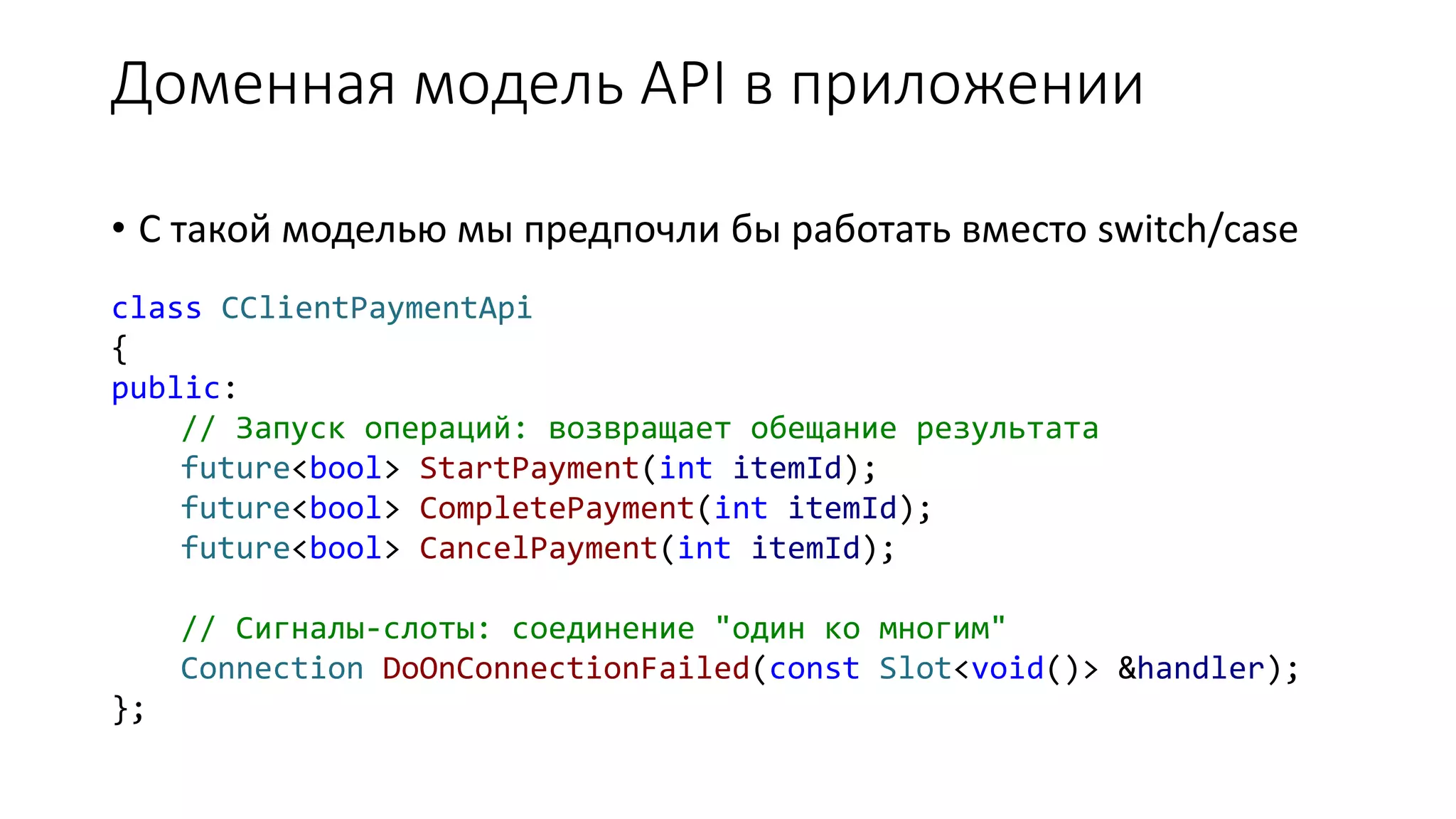 class CClientPaymentApi
{
public:
// Запуск операций: возвращает обещание результата
future<bool> StartPayment(int itemId);
future<bool> CompletePayment(int itemId);
future<bool> CancelPayment(int itemId);
// Сигналы-слоты: соединение "один ко многим"
Connection DoOnConnectionFailed(const Slot<void()> &handler);
};
Доменная модель API в приложении
• С такой моделью мы предпочли бы работать вместо switch/case
 