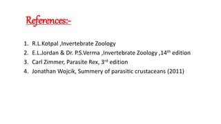 References:-
1. R.L.Kotpal ,Invertebrate Zoology
2. E.L.Jordan & Dr. P.S.Verma ,Invertebrate Zoology ,14th edition
3. Carl Zimmer, Parasite Rex, 3rd edition
4. Jonathan Wojcik, Summery of parasitic crustaceans (2011)
 
