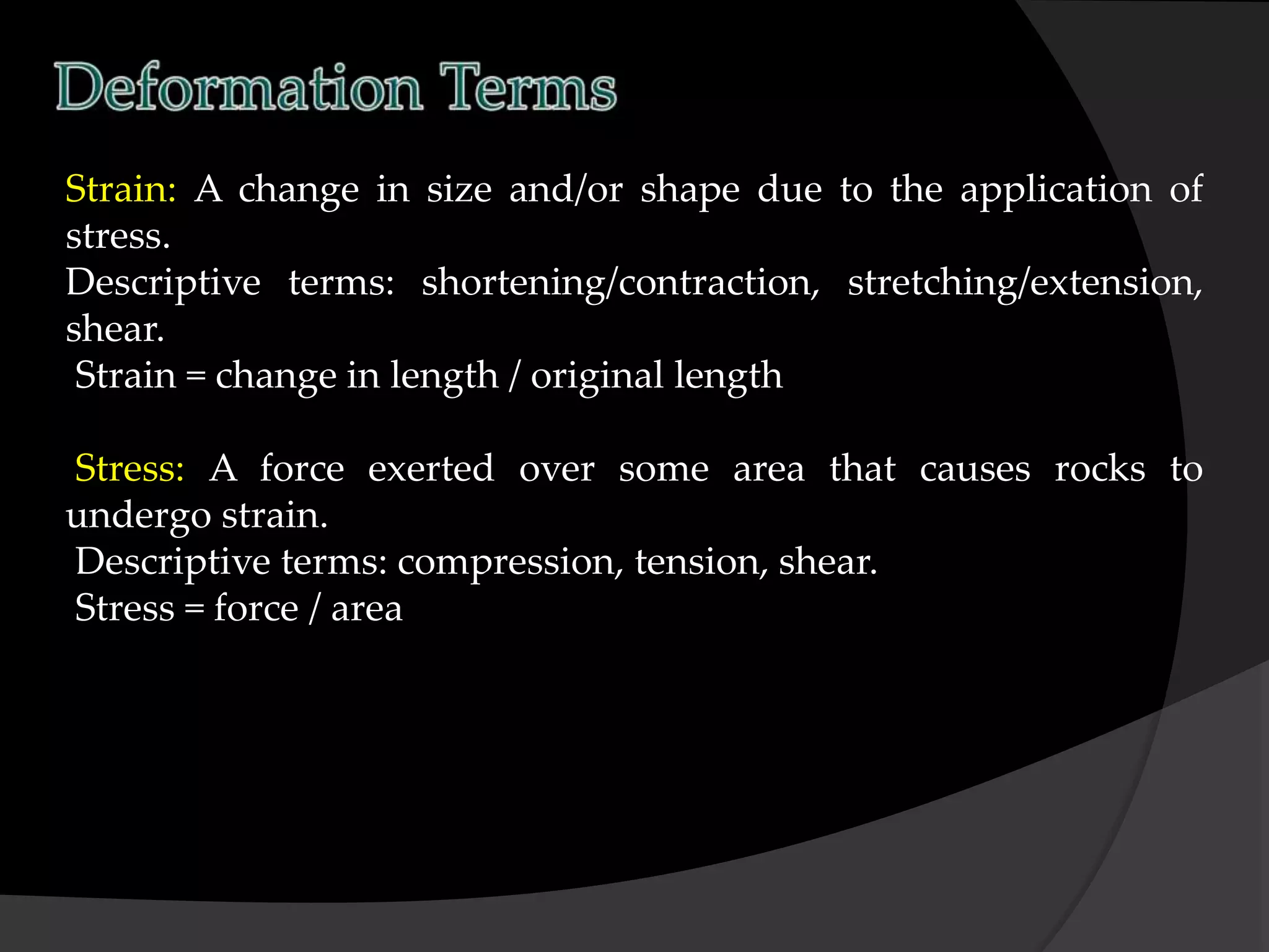 Strain: A change in size and/or shape due to the application of
stress.
Descriptive terms: shortening/contraction, stretching/extension,
shear.
Strain = change in length / original length
Stress: A force exerted over some area that causes rocks to
undergo strain.
Descriptive terms: compression, tension, shear.
Stress = force / area
 
