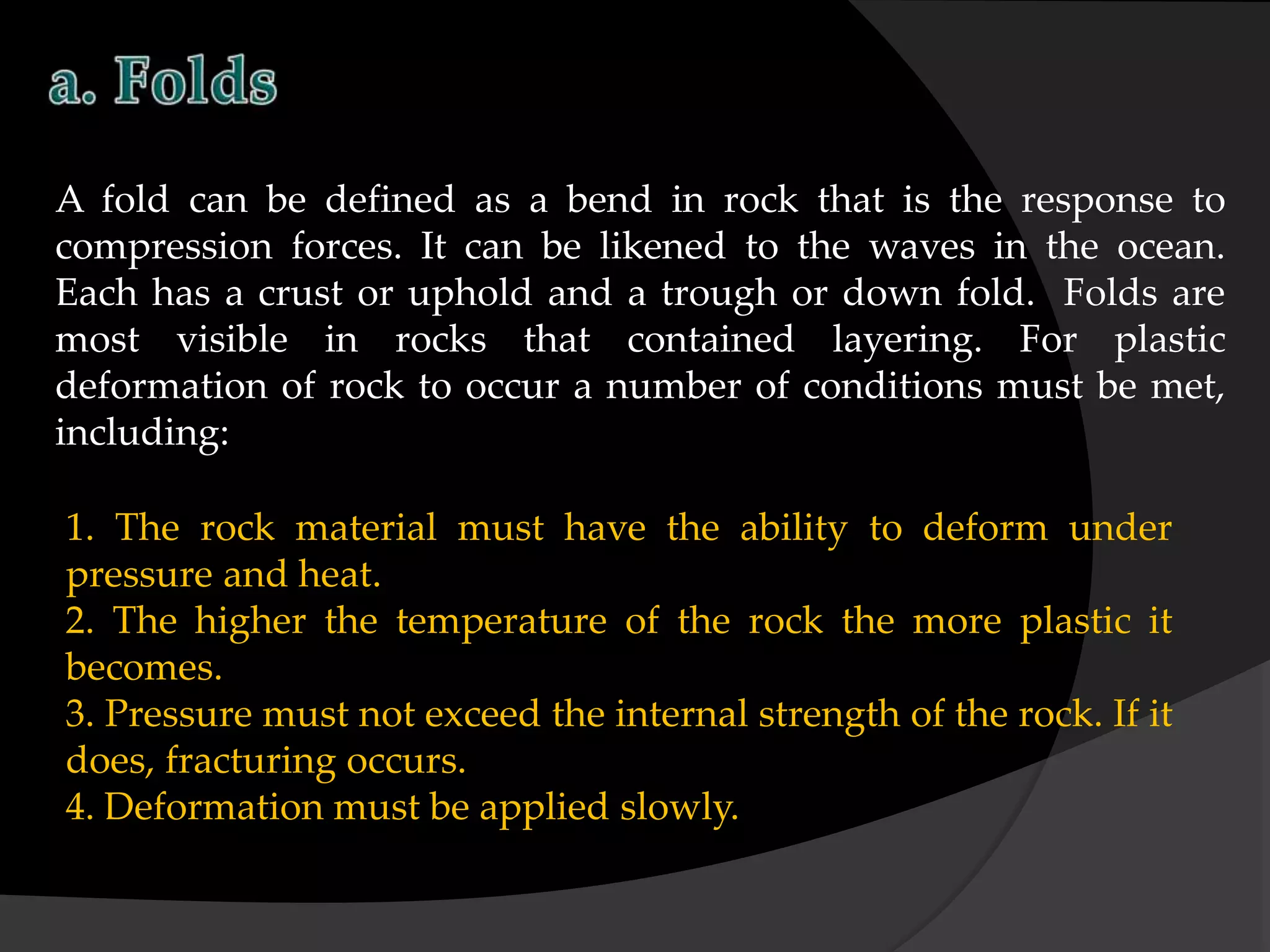 A fold can be defined as a bend in rock that is the response to
compression forces. It can be likened to the waves in the ocean.
Each has a crust or uphold and a trough or down fold. Folds are
most visible in rocks that contained layering. For plastic
deformation of rock to occur a number of conditions must be met,
including:
1. The rock material must have the ability to deform under
pressure and heat.
2. The higher the temperature of the rock the more plastic it
becomes.
3. Pressure must not exceed the internal strength of the rock. If it
does, fracturing occurs.
4. Deformation must be applied slowly.
 