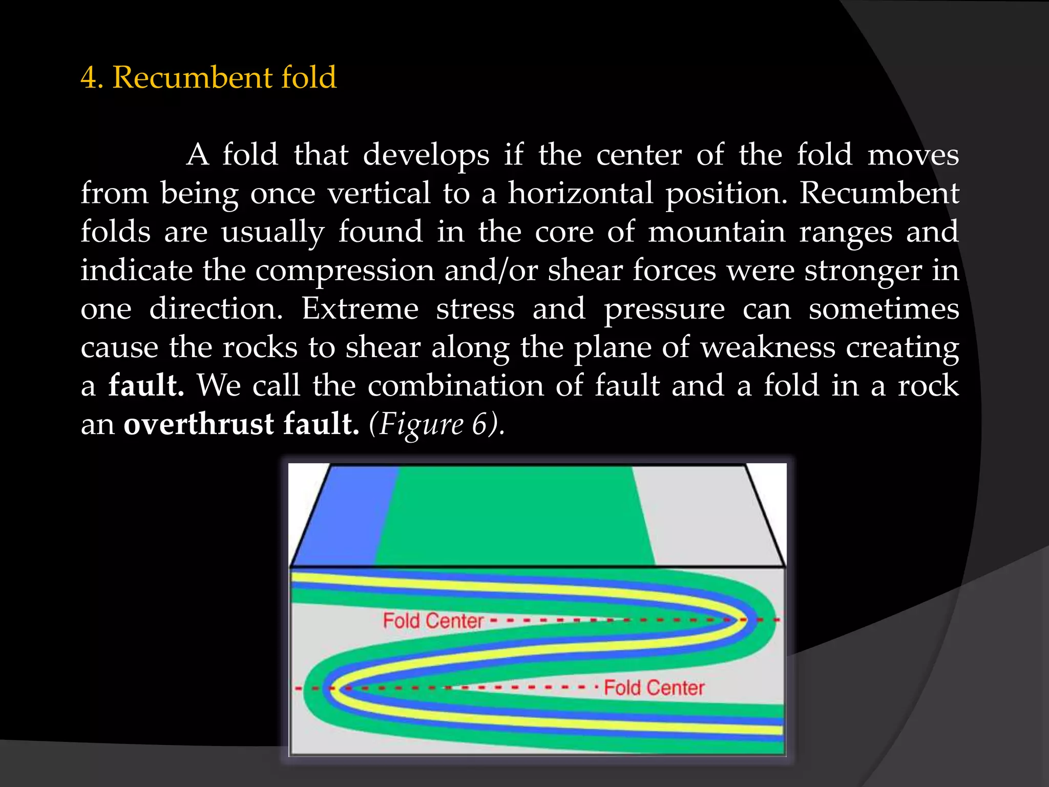 4. Recumbent fold
A fold that develops if the center of the fold moves
from being once vertical to a horizontal position. Recumbent
folds are usually found in the core of mountain ranges and
indicate the compression and/or shear forces were stronger in
one direction. Extreme stress and pressure can sometimes
cause the rocks to shear along the plane of weakness creating
a fault. We call the combination of fault and a fold in a rock
an overthrust fault. (Figure 6).
 