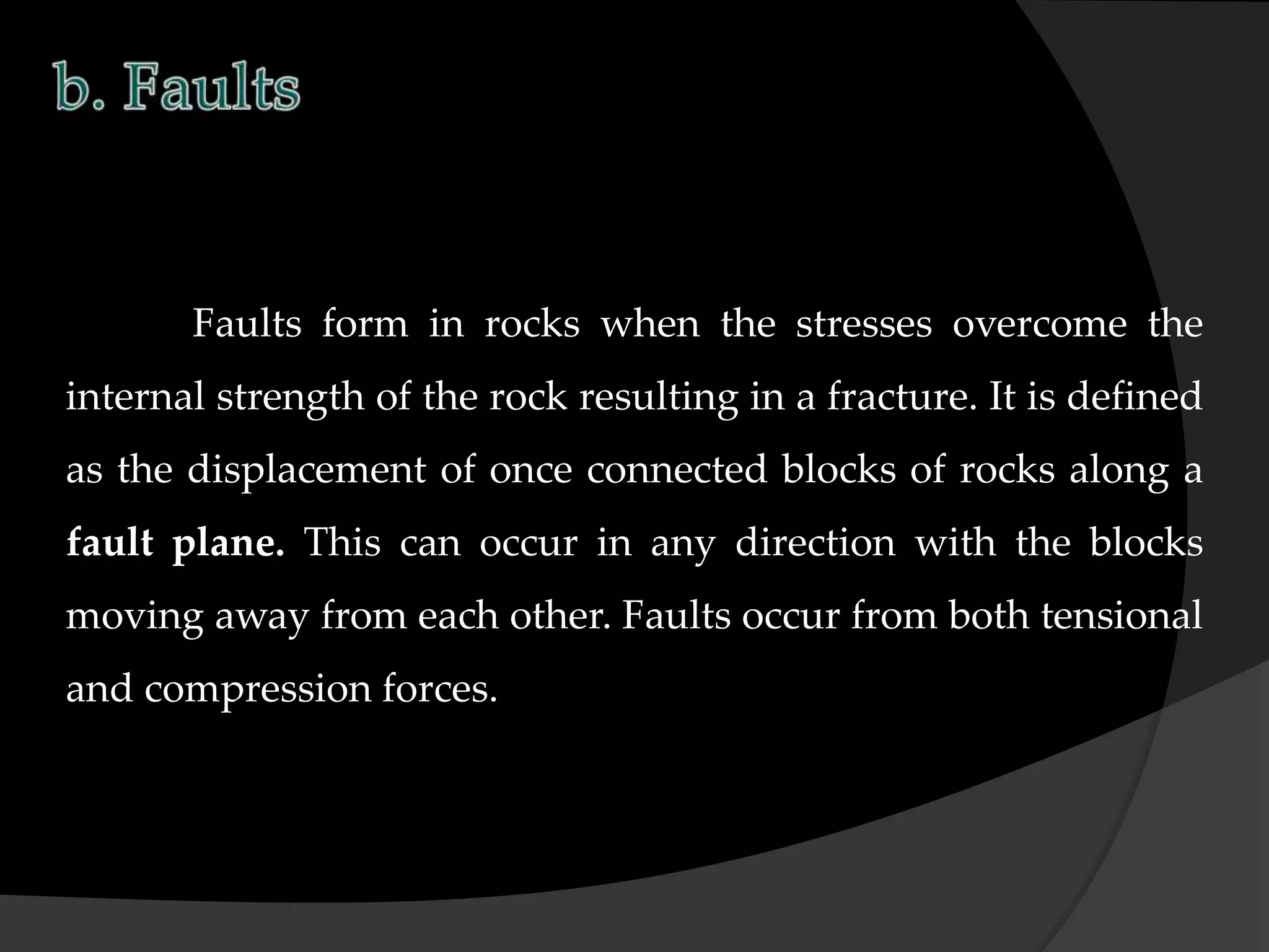 Faults form in rocks when the stresses overcome the
internal strength of the rock resulting in a fracture. It is defined
as the displacement of once connected blocks of rocks along a
fault plane. This can occur in any direction with the blocks
moving away from each other. Faults occur from both tensional
and compression forces.
 