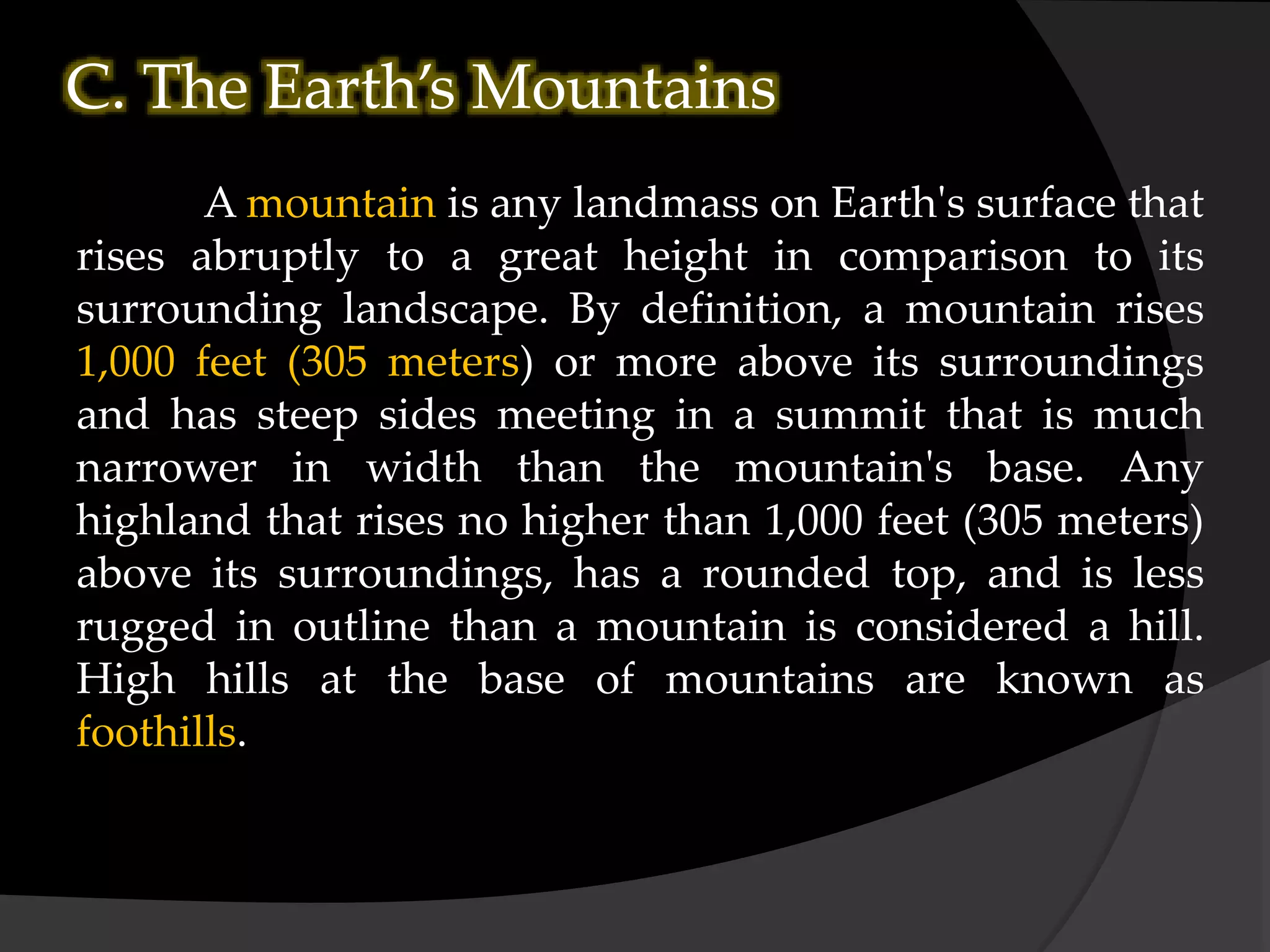 C. The Earth’s Mountains
A mountain is any landmass on Earth's surface that
rises abruptly to a great height in comparison to its
surrounding landscape. By definition, a mountain rises
1,000 feet (305 meters) or more above its surroundings
and has steep sides meeting in a summit that is much
narrower in width than the mountain's base. Any
highland that rises no higher than 1,000 feet (305 meters)
above its surroundings, has a rounded top, and is less
rugged in outline than a mountain is considered a hill.
High hills at the base of mountains are known as
foothills.
 