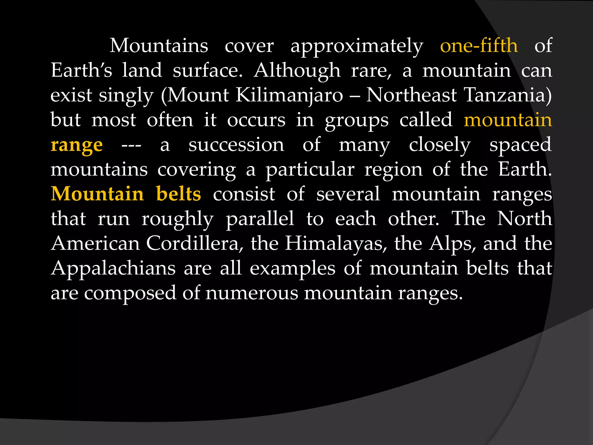 Mountains cover approximately one-fifth of
Earth’s land surface. Although rare, a mountain can
exist singly (Mount Kilimanjaro – Northeast Tanzania)
but most often it occurs in groups called mountain
range --- a succession of many closely spaced
mountains covering a particular region of the Earth.
Mountain belts consist of several mountain ranges
that run roughly parallel to each other. The North
American Cordillera, the Himalayas, the Alps, and the
Appalachians are all examples of mountain belts that
are composed of numerous mountain ranges.
 