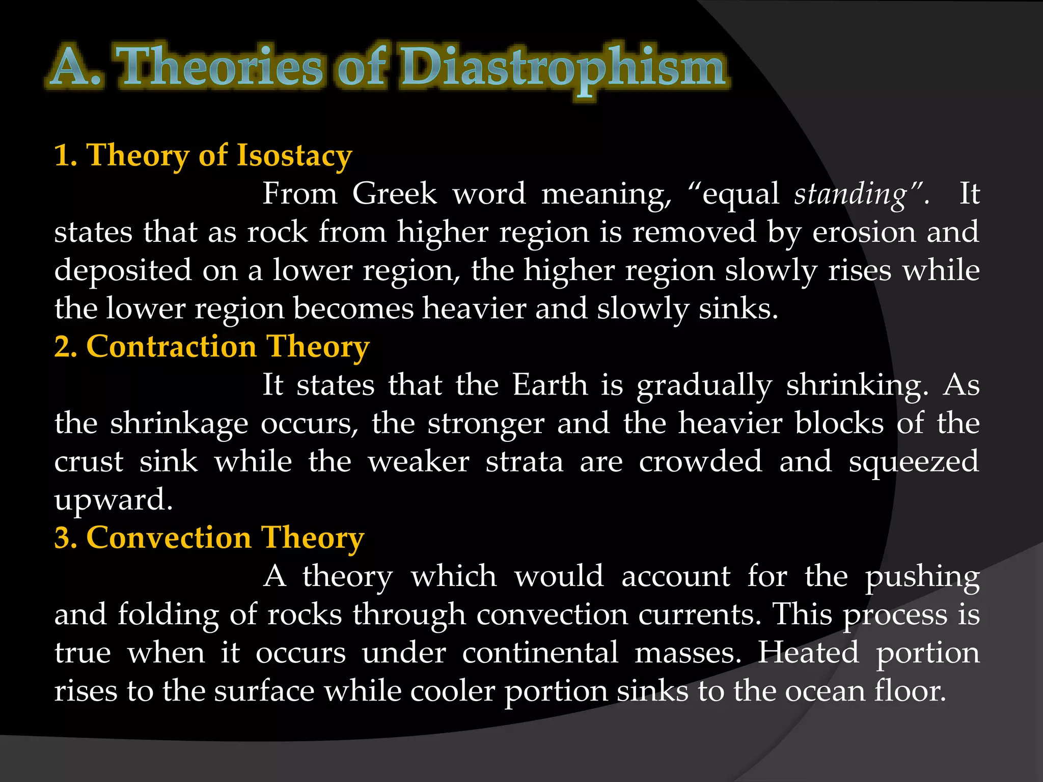 1. Theory of Isostacy
From Greek word meaning, “equal standing”. It
states that as rock from higher region is removed by erosion and
deposited on a lower region, the higher region slowly rises while
the lower region becomes heavier and slowly sinks.
2. Contraction Theory
It states that the Earth is gradually shrinking. As
the shrinkage occurs, the stronger and the heavier blocks of the
crust sink while the weaker strata are crowded and squeezed
upward.
3. Convection Theory
A theory which would account for the pushing
and folding of rocks through convection currents. This process is
true when it occurs under continental masses. Heated portion
rises to the surface while cooler portion sinks to the ocean floor.
 