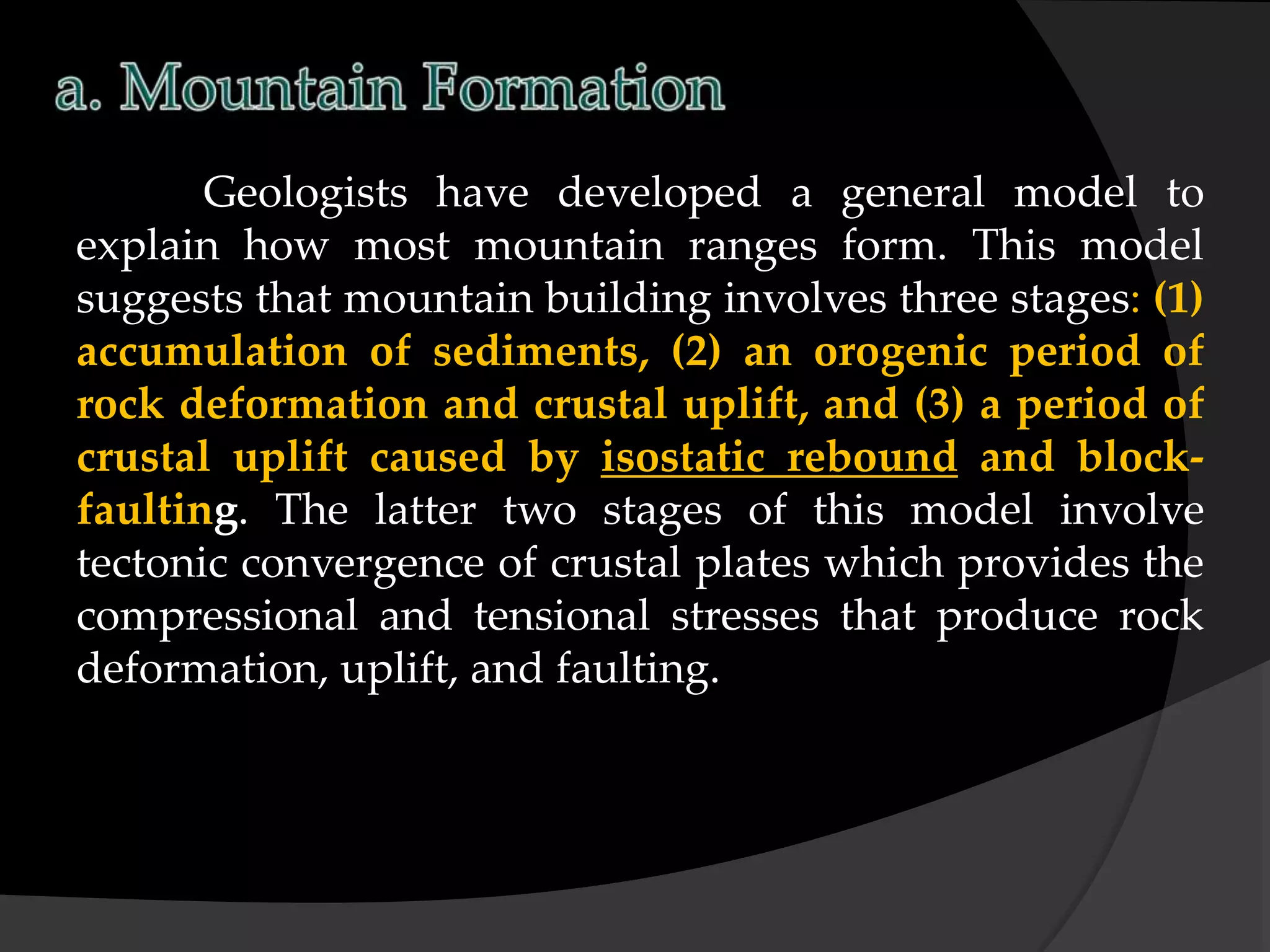 Geologists have developed a general model to
explain how most mountain ranges form. This model
suggests that mountain building involves three stages: (1)
accumulation of sediments, (2) an orogenic period of
rock deformation and crustal uplift, and (3) a period of
crustal uplift caused by isostatic rebound and block-
faulting. The latter two stages of this model involve
tectonic convergence of crustal plates which provides the
compressional and tensional stresses that produce rock
deformation, uplift, and faulting.
 