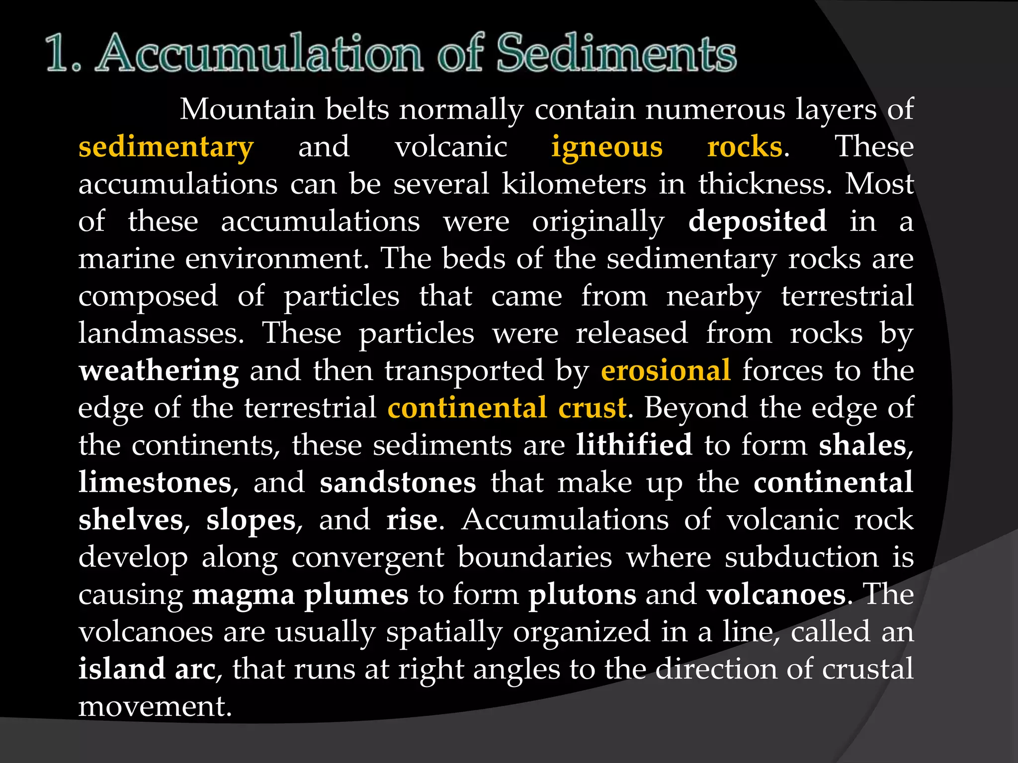 Mountain belts normally contain numerous layers of
sedimentary and volcanic igneous rocks. These
accumulations can be several kilometers in thickness. Most
of these accumulations were originally deposited in a
marine environment. The beds of the sedimentary rocks are
composed of particles that came from nearby terrestrial
landmasses. These particles were released from rocks by
weathering and then transported by erosional forces to the
edge of the terrestrial continental crust. Beyond the edge of
the continents, these sediments are lithified to form shales,
limestones, and sandstones that make up the continental
shelves, slopes, and rise. Accumulations of volcanic rock
develop along convergent boundaries where subduction is
causing magma plumes to form plutons and volcanoes. The
volcanoes are usually spatially organized in a line, called an
island arc, that runs at right angles to the direction of crustal
movement.
 