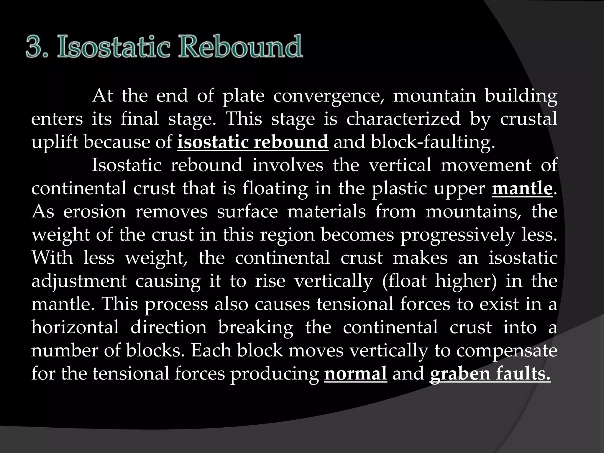 At the end of plate convergence, mountain building
enters its final stage. This stage is characterized by crustal
uplift because of isostatic rebound and block-faulting.
Isostatic rebound involves the vertical movement of
continental crust that is floating in the plastic upper mantle.
As erosion removes surface materials from mountains, the
weight of the crust in this region becomes progressively less.
With less weight, the continental crust makes an isostatic
adjustment causing it to rise vertically (float higher) in the
mantle. This process also causes tensional forces to exist in a
horizontal direction breaking the continental crust into a
number of blocks. Each block moves vertically to compensate
for the tensional forces producing normal and graben faults.
 