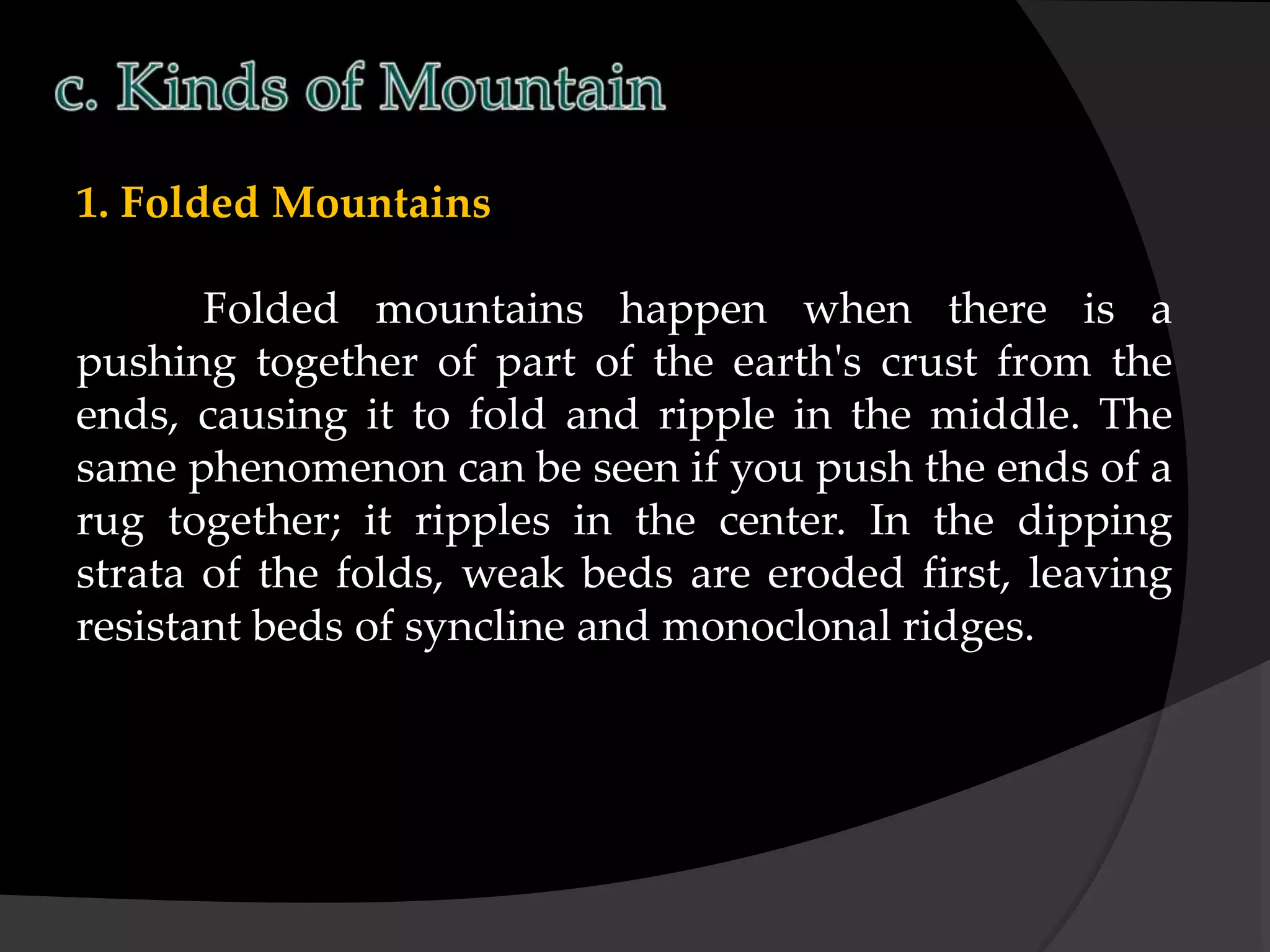1. Folded Mountains
Folded mountains happen when there is a
pushing together of part of the earth's crust from the
ends, causing it to fold and ripple in the middle. The
same phenomenon can be seen if you push the ends of a
rug together; it ripples in the center. In the dipping
strata of the folds, weak beds are eroded first, leaving
resistant beds of syncline and monoclonal ridges.
 