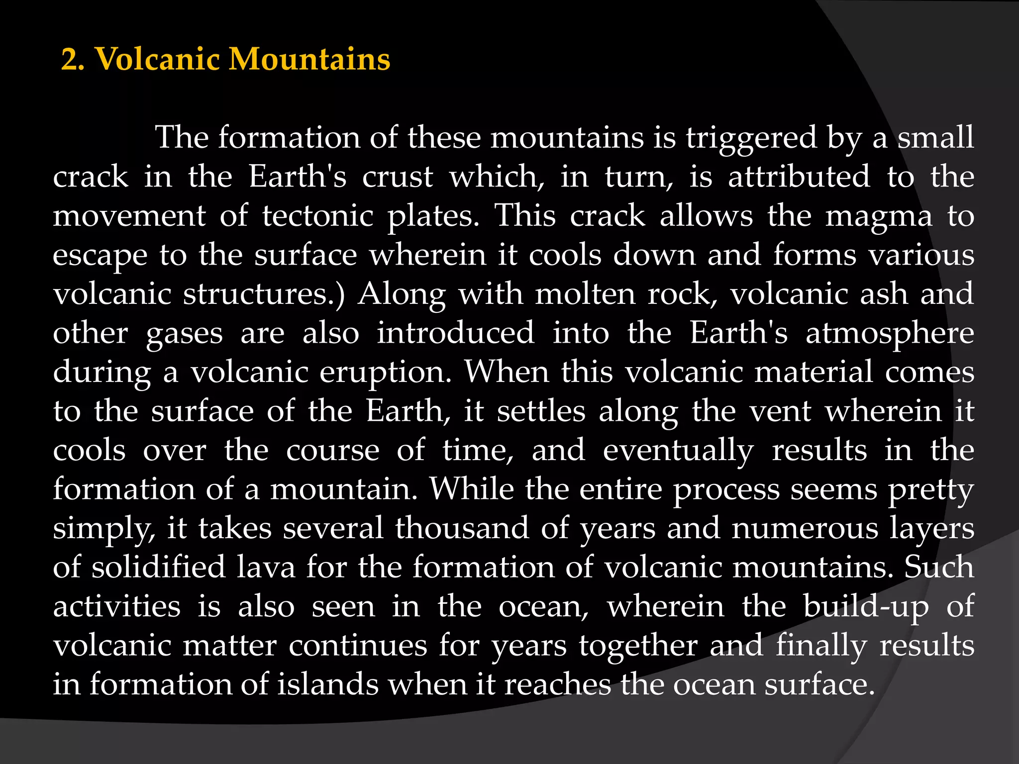 2. Volcanic Mountains
The formation of these mountains is triggered by a small
crack in the Earth's crust which, in turn, is attributed to the
movement of tectonic plates. This crack allows the magma to
escape to the surface wherein it cools down and forms various
volcanic structures.) Along with molten rock, volcanic ash and
other gases are also introduced into the Earth's atmosphere
during a volcanic eruption. When this volcanic material comes
to the surface of the Earth, it settles along the vent wherein it
cools over the course of time, and eventually results in the
formation of a mountain. While the entire process seems pretty
simply, it takes several thousand of years and numerous layers
of solidified lava for the formation of volcanic mountains. Such
activities is also seen in the ocean, wherein the build-up of
volcanic matter continues for years together and finally results
in formation of islands when it reaches the ocean surface.
 