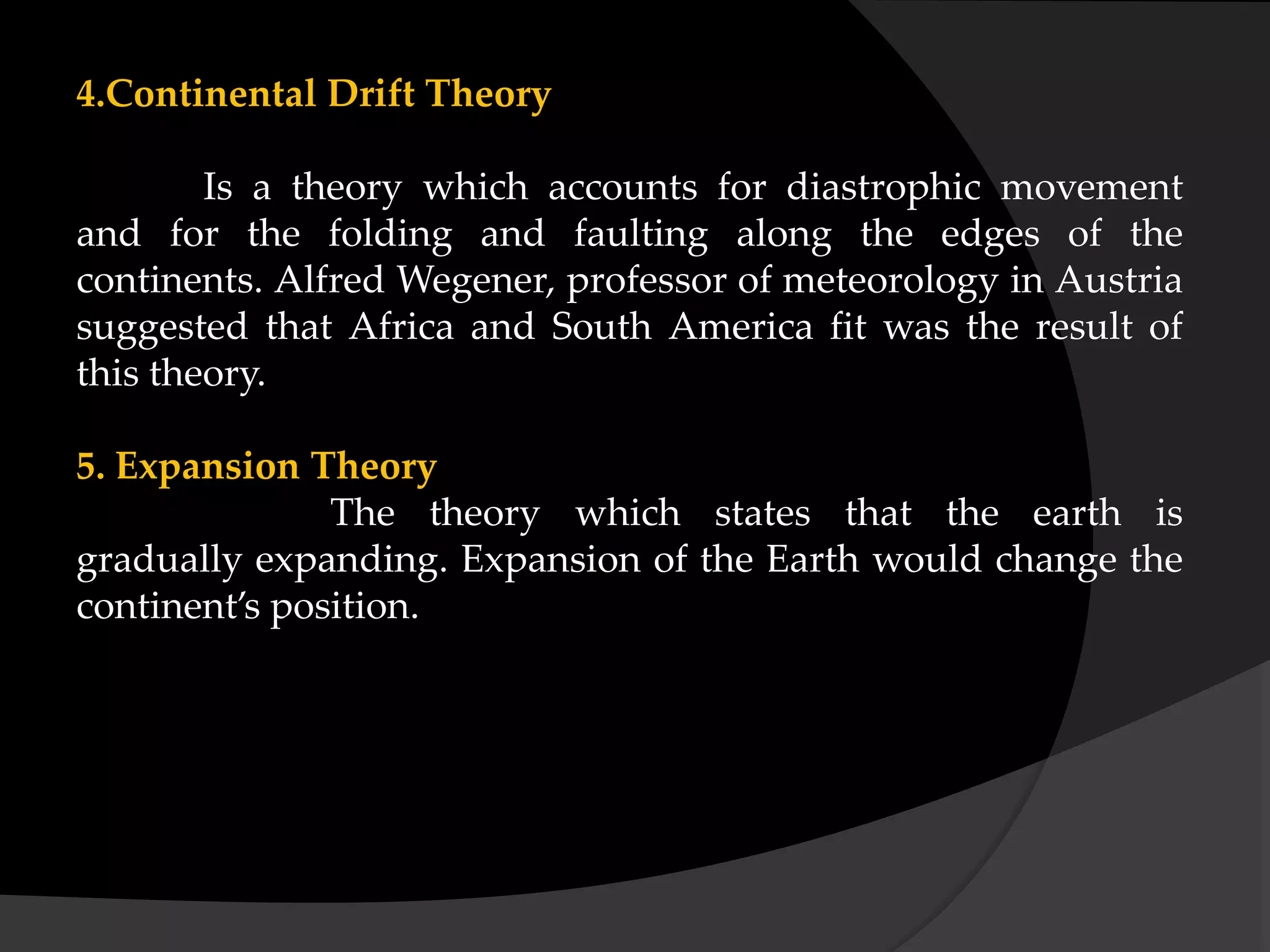 4.Continental Drift Theory
Is a theory which accounts for diastrophic movement
and for the folding and faulting along the edges of the
continents. Alfred Wegener, professor of meteorology in Austria
suggested that Africa and South America fit was the result of
this theory.
5. Expansion Theory
The theory which states that the earth is
gradually expanding. Expansion of the Earth would change the
continent’s position.
 