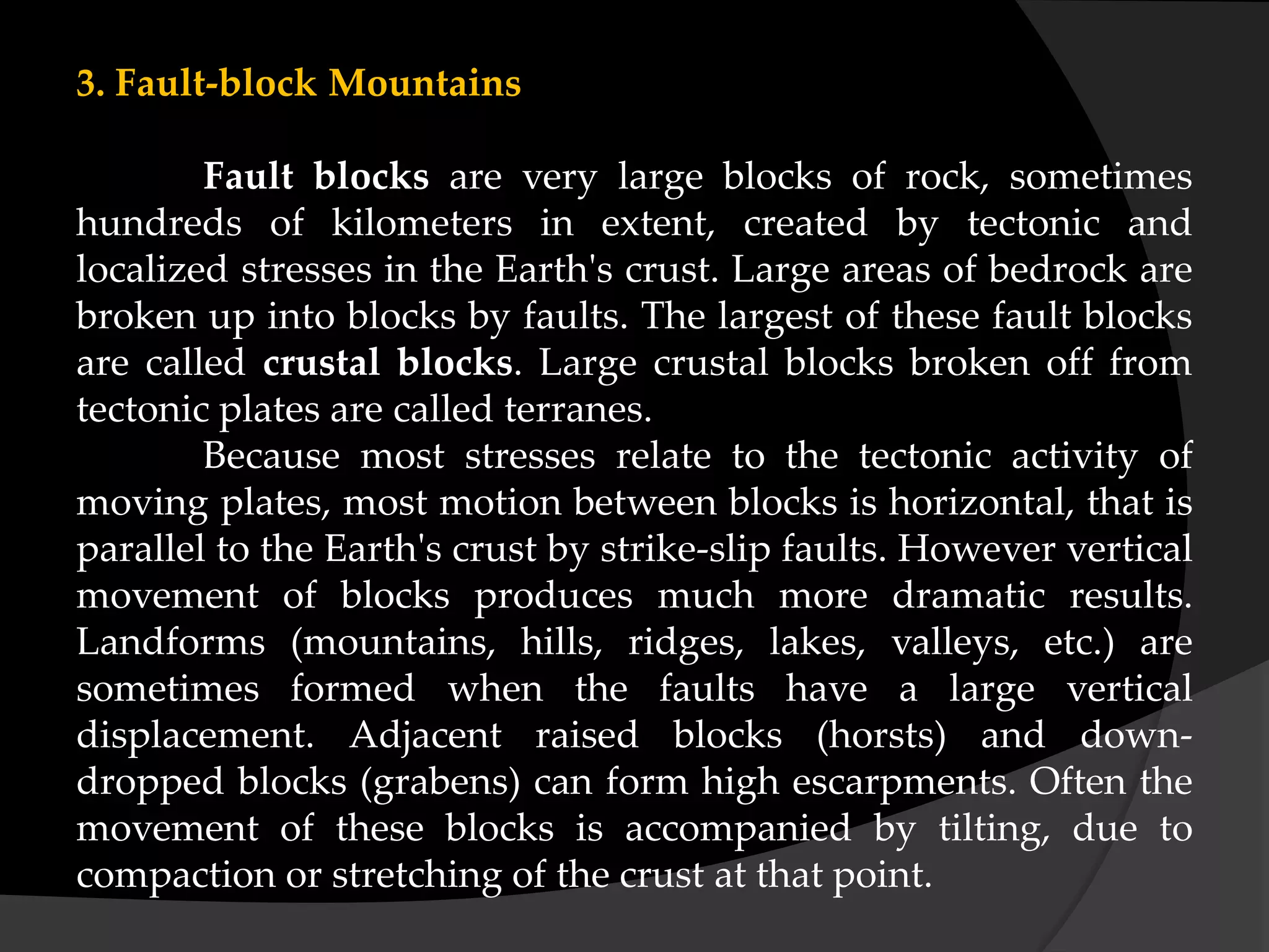 3. Fault-block Mountains
Fault blocks are very large blocks of rock, sometimes
hundreds of kilometers in extent, created by tectonic and
localized stresses in the Earth's crust. Large areas of bedrock are
broken up into blocks by faults. The largest of these fault blocks
are called crustal blocks. Large crustal blocks broken off from
tectonic plates are called terranes.
Because most stresses relate to the tectonic activity of
moving plates, most motion between blocks is horizontal, that is
parallel to the Earth's crust by strike-slip faults. However vertical
movement of blocks produces much more dramatic results.
Landforms (mountains, hills, ridges, lakes, valleys, etc.) are
sometimes formed when the faults have a large vertical
displacement. Adjacent raised blocks (horsts) and down-
dropped blocks (grabens) can form high escarpments. Often the
movement of these blocks is accompanied by tilting, due to
compaction or stretching of the crust at that point.
 