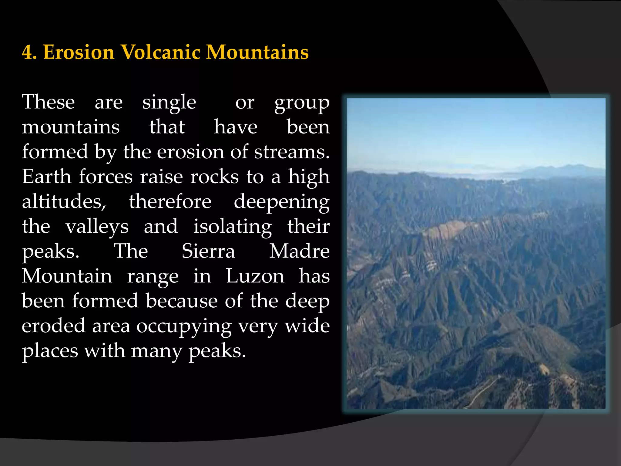 4. Erosion Volcanic Mountains
These are single or group
mountains that have been
formed by the erosion of streams.
Earth forces raise rocks to a high
altitudes, therefore deepening
the valleys and isolating their
peaks. The Sierra Madre
Mountain range in Luzon has
been formed because of the deep
eroded area occupying very wide
places with many peaks.
 