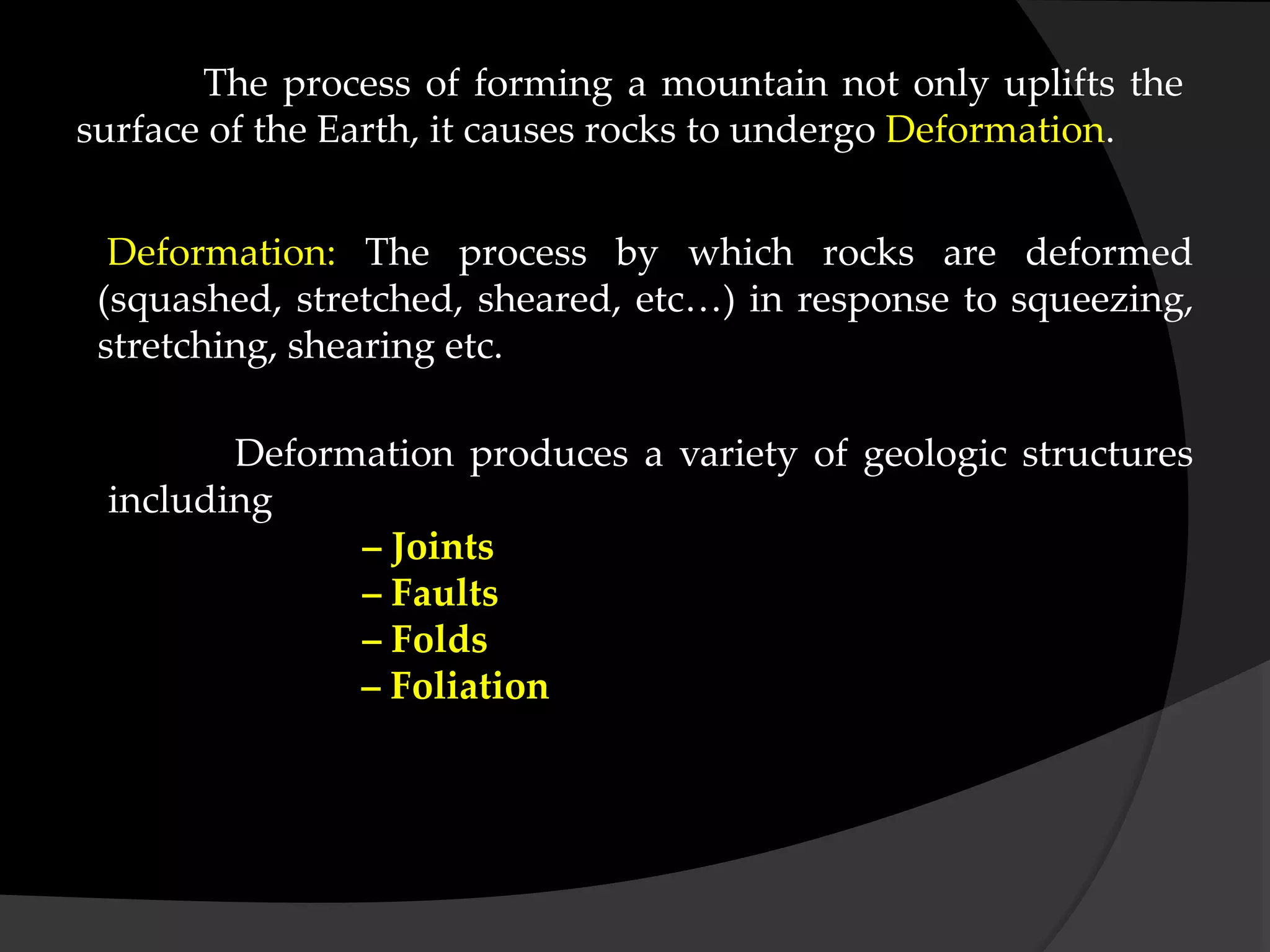 The process of forming a mountain not only uplifts the
surface of the Earth, it causes rocks to undergo Deformation.
Deformation: The process by which rocks are deformed
(squashed, stretched, sheared, etc…) in response to squeezing,
stretching, shearing etc.
Deformation produces a variety of geologic structures
including
– Joints
– Faults
– Folds
– Foliation
 