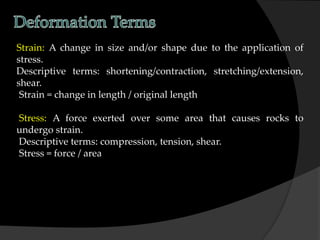 Strain: A change in size and/or shape due to the application of
stress.
Descriptive terms: shortening/contraction, stretching/extension,
shear.
Strain = change in length / original length
Stress: A force exerted over some area that causes rocks to
undergo strain.
Descriptive terms: compression, tension, shear.
Stress = force / area
 