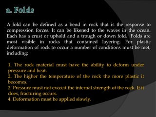 A fold can be defined as a bend in rock that is the response to
compression forces. It can be likened to the waves in the ocean.
Each has a crust or uphold and a trough or down fold. Folds are
most visible in rocks that contained layering. For plastic
deformation of rock to occur a number of conditions must be met,
including:
1. The rock material must have the ability to deform under
pressure and heat.
2. The higher the temperature of the rock the more plastic it
becomes.
3. Pressure must not exceed the internal strength of the rock. If it
does, fracturing occurs.
4. Deformation must be applied slowly.
 