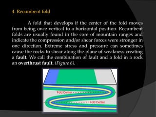 4. Recumbent fold
A fold that develops if the center of the fold moves
from being once vertical to a horizontal position. Recumbent
folds are usually found in the core of mountain ranges and
indicate the compression and/or shear forces were stronger in
one direction. Extreme stress and pressure can sometimes
cause the rocks to shear along the plane of weakness creating
a fault. We call the combination of fault and a fold in a rock
an overthrust fault. (Figure 6).
 