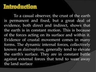 To a casual observer, the crust of the earth
is permanent and fixed, but a great deal of
evidence, both direct and indirect, shows that
the earth is in constant motion. This is because
of the forces acting on its surface and within it.
Evidence of crustal movement comes in many
forms. The dynamic internal forces, collectively
known as diastrophism, generally tend to elevate
the earth’s surface. They are in constant battle
against external forces that tend to wear away
the land surface
 