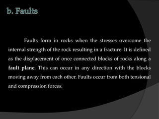 Faults form in rocks when the stresses overcome the
internal strength of the rock resulting in a fracture. It is defined
as the displacement of once connected blocks of rocks along a
fault plane. This can occur in any direction with the blocks
moving away from each other. Faults occur from both tensional
and compression forces.
 