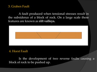3. Graben Fault
A fault produced when tensional stresses result in
the subsidence of a block of rock. On a large scale these
features are known as rift valleys.
4. Horst Fault
Is the development of two reverse faults causing a
block of rock to be pushed up.
 