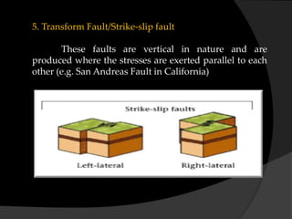 5. Transform Fault/Strike-slip fault
These faults are vertical in nature and are
produced where the stresses are exerted parallel to each
other (e.g. San Andreas Fault in California)
 