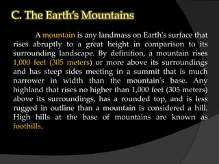 C. The Earth’s Mountains
A mountain is any landmass on Earth's surface that
rises abruptly to a great height in comparison to its
surrounding landscape. By definition, a mountain rises
1,000 feet (305 meters) or more above its surroundings
and has steep sides meeting in a summit that is much
narrower in width than the mountain's base. Any
highland that rises no higher than 1,000 feet (305 meters)
above its surroundings, has a rounded top, and is less
rugged in outline than a mountain is considered a hill.
High hills at the base of mountains are known as
foothills.
 