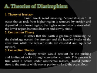1. Theory of Isostacy
From Greek word meaning, “equal standing”. It
states that as rock from higher region is removed by erosion and
deposited on a lower region, the higher region slowly rises while
the lower region becomes heavier and slowly sinks.
2. Contraction Theory
It states that the Earth is gradually shrinking. As
the shrinkage occurs, the stronger and the heavier blocks of the
crust sink while the weaker strata are crowded and squeezed
upward.
3. Convection Theory
A theory which would account for the pushing
and folding of rocks through convection currents. This process is
true when it occurs under continental masses. Heated portion
rises to the surface while cooler portion sinks to the ocean floor.
 
