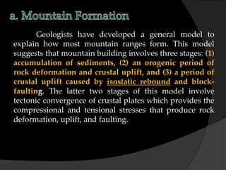 Geologists have developed a general model to
explain how most mountain ranges form. This model
suggests that mountain building involves three stages: (1)
accumulation of sediments, (2) an orogenic period of
rock deformation and crustal uplift, and (3) a period of
crustal uplift caused by isostatic rebound and block-
faulting. The latter two stages of this model involve
tectonic convergence of crustal plates which provides the
compressional and tensional stresses that produce rock
deformation, uplift, and faulting.
 