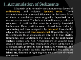 Mountain belts normally contain numerous layers of
sedimentary and volcanic igneous rocks. These
accumulations can be several kilometers in thickness. Most
of these accumulations were originally deposited in a
marine environment. The beds of the sedimentary rocks are
composed of particles that came from nearby terrestrial
landmasses. These particles were released from rocks by
weathering and then transported by erosional forces to the
edge of the terrestrial continental crust. Beyond the edge of
the continents, these sediments are lithified to form shales,
limestones, and sandstones that make up the continental
shelves, slopes, and rise. Accumulations of volcanic rock
develop along convergent boundaries where subduction is
causing magma plumes to form plutons and volcanoes. The
volcanoes are usually spatially organized in a line, called an
island arc, that runs at right angles to the direction of crustal
movement.
 