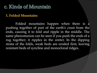 1. Folded Mountains
Folded mountains happen when there is a
pushing together of part of the earth's crust from the
ends, causing it to fold and ripple in the middle. The
same phenomenon can be seen if you push the ends of a
rug together; it ripples in the center. In the dipping
strata of the folds, weak beds are eroded first, leaving
resistant beds of syncline and monoclonal ridges.
 