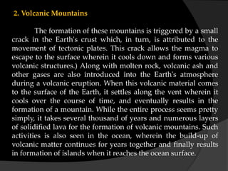 2. Volcanic Mountains
The formation of these mountains is triggered by a small
crack in the Earth's crust which, in turn, is attributed to the
movement of tectonic plates. This crack allows the magma to
escape to the surface wherein it cools down and forms various
volcanic structures.) Along with molten rock, volcanic ash and
other gases are also introduced into the Earth's atmosphere
during a volcanic eruption. When this volcanic material comes
to the surface of the Earth, it settles along the vent wherein it
cools over the course of time, and eventually results in the
formation of a mountain. While the entire process seems pretty
simply, it takes several thousand of years and numerous layers
of solidified lava for the formation of volcanic mountains. Such
activities is also seen in the ocean, wherein the build-up of
volcanic matter continues for years together and finally results
in formation of islands when it reaches the ocean surface.
 