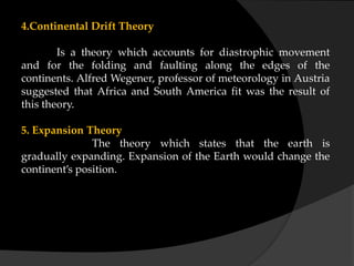 4.Continental Drift Theory
Is a theory which accounts for diastrophic movement
and for the folding and faulting along the edges of the
continents. Alfred Wegener, professor of meteorology in Austria
suggested that Africa and South America fit was the result of
this theory.
5. Expansion Theory
The theory which states that the earth is
gradually expanding. Expansion of the Earth would change the
continent’s position.
 