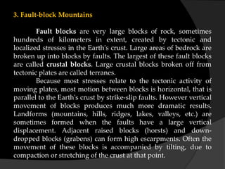 3. Fault-block Mountains
Fault blocks are very large blocks of rock, sometimes
hundreds of kilometers in extent, created by tectonic and
localized stresses in the Earth's crust. Large areas of bedrock are
broken up into blocks by faults. The largest of these fault blocks
are called crustal blocks. Large crustal blocks broken off from
tectonic plates are called terranes.
Because most stresses relate to the tectonic activity of
moving plates, most motion between blocks is horizontal, that is
parallel to the Earth's crust by strike-slip faults. However vertical
movement of blocks produces much more dramatic results.
Landforms (mountains, hills, ridges, lakes, valleys, etc.) are
sometimes formed when the faults have a large vertical
displacement. Adjacent raised blocks (horsts) and down-
dropped blocks (grabens) can form high escarpments. Often the
movement of these blocks is accompanied by tilting, due to
compaction or stretching of the crust at that point.
 