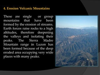 4. Erosion Volcanic Mountains
These are single or group
mountains that have been
formed by the erosion of streams.
Earth forces raise rocks to a high
altitudes, therefore deepening
the valleys and isolating their
peaks. The Sierra Madre
Mountain range in Luzon has
been formed because of the deep
eroded area occupying very wide
places with many peaks.
 