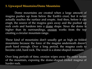 5. Upwarped Mountains/Dome Mountains
Dome mountains are created when a large amount of
magma pushes up from below the Earth’s crust, but it never
actually reaches the surface and erupts. And then, before it can
erupt, the source of the magma goes away and the pushed up
rock cools and hardens into a dome shape. Since the dome is
higher than its surroundings, erosion works from the top
creating a circular mountain range.
These kind of mountains don’t usually get as high as folded
mountains because the force of the magma underneath doesn’t
push hard enough. Over a long period, the magma cools to
become cold, hard rock. The result is a dome-shaped mountain.
Over long periods of time, erosion wipes away the outer layers
of the mountain, exposing the dome-shaped cooled magma of
harder rock.
 